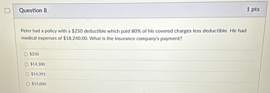 Peter had a policy with a $250 deductible which paid 80% of his covered charges less deductible. He had
medical expenses of $18,240.00. What is the insurance company's payment?
$250
$14,300
$14,392
$15,000