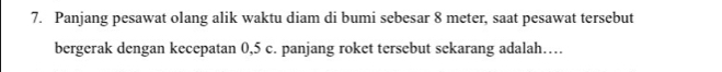 Panjang pesawat olang alik waktu diam di bumi sebesar 8 meter, saat pesawat tersebut 
bergerak dengan kecepatan 0, 5 c. panjang roket tersebut sekarang adalah…