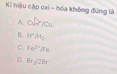 Kí hiệu cặp oxi - hóa không đúng là
A. Cu/Cu.
B. H^+/H_2.
C. Fe^(2+)/Fe.
D. Br_2/2Br^-.