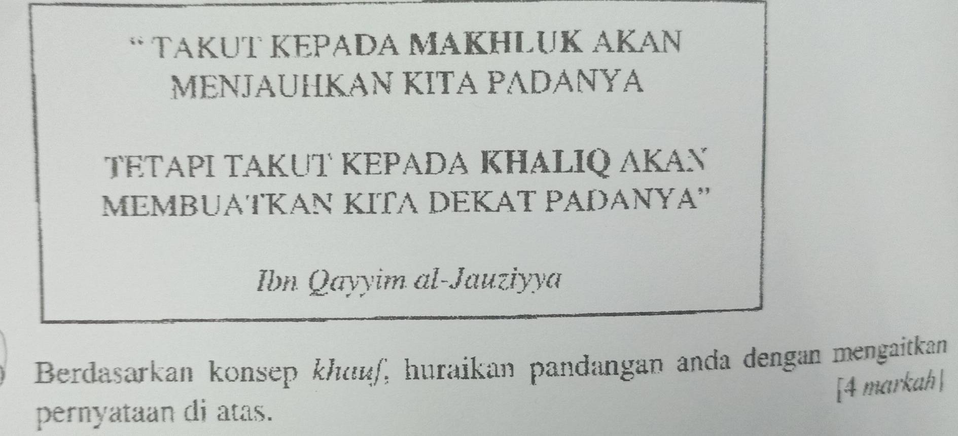 TakuT KēΡada MaKhłuk AKan 
MΕNJΑUHKAN KITA PADÁNΥA 
TΕTΑΡΙ TAKUT ΚEPADA KHALIQ AKAň 
MEMBUATKAN KITA DEKAT PADANYA'' 
Ibn Qayyim al-Jauziyya 
Berdasarkan konsep khuéf, huraikan pandangan anda dengan mengaitkan 
[4 markah | 
pernyataan di atas.