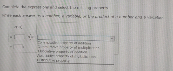 Complete the expressions and select the missing property.
Write each answer as a number, a variable, or the product of a number and a variable.
2(9s)
=(□ · 9)s
Commutative property of addition
=□ s Commutative property of multiplication
Associative property of addition
Associative property of multiplication
Distributive property