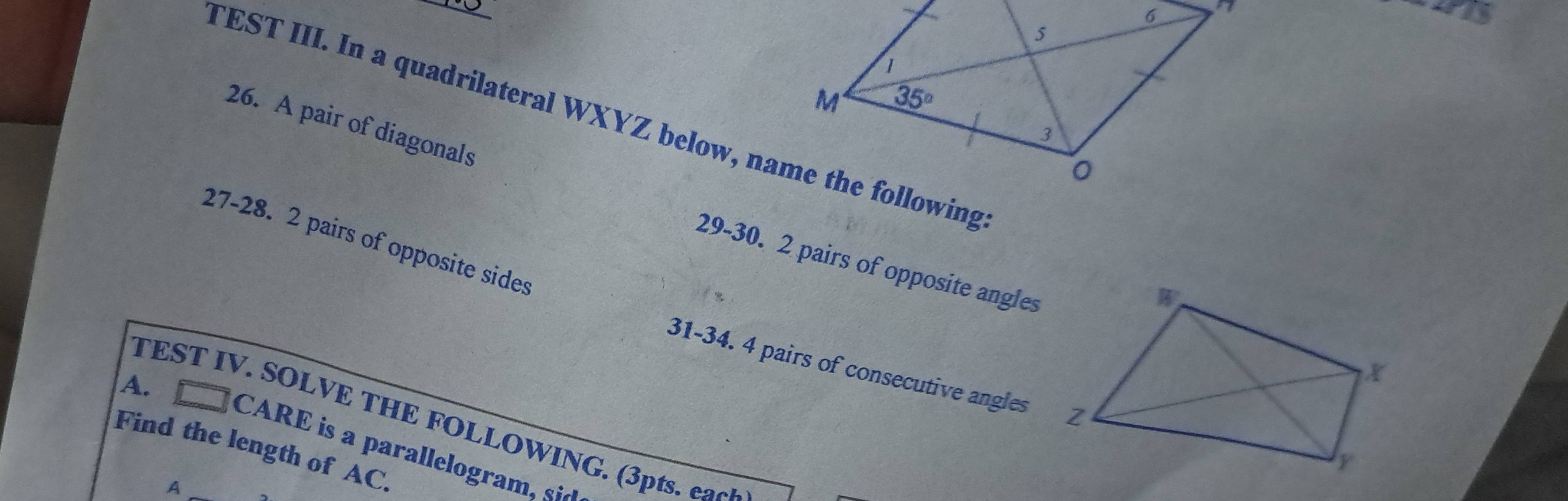 TEST III. In a quadrilateral WXYZ below, name the following
26. A pair of diagonals
27-28. 2 pairs of opposite sides
29-30. 2 pairs of opposite angles
31-34. 4 pairs of consecutive angles
A.
TEST IV. SOLVE THE FOLLOWING. (3pts. ea0
Find the length of AC.
CARE is a parallelogram. s
A