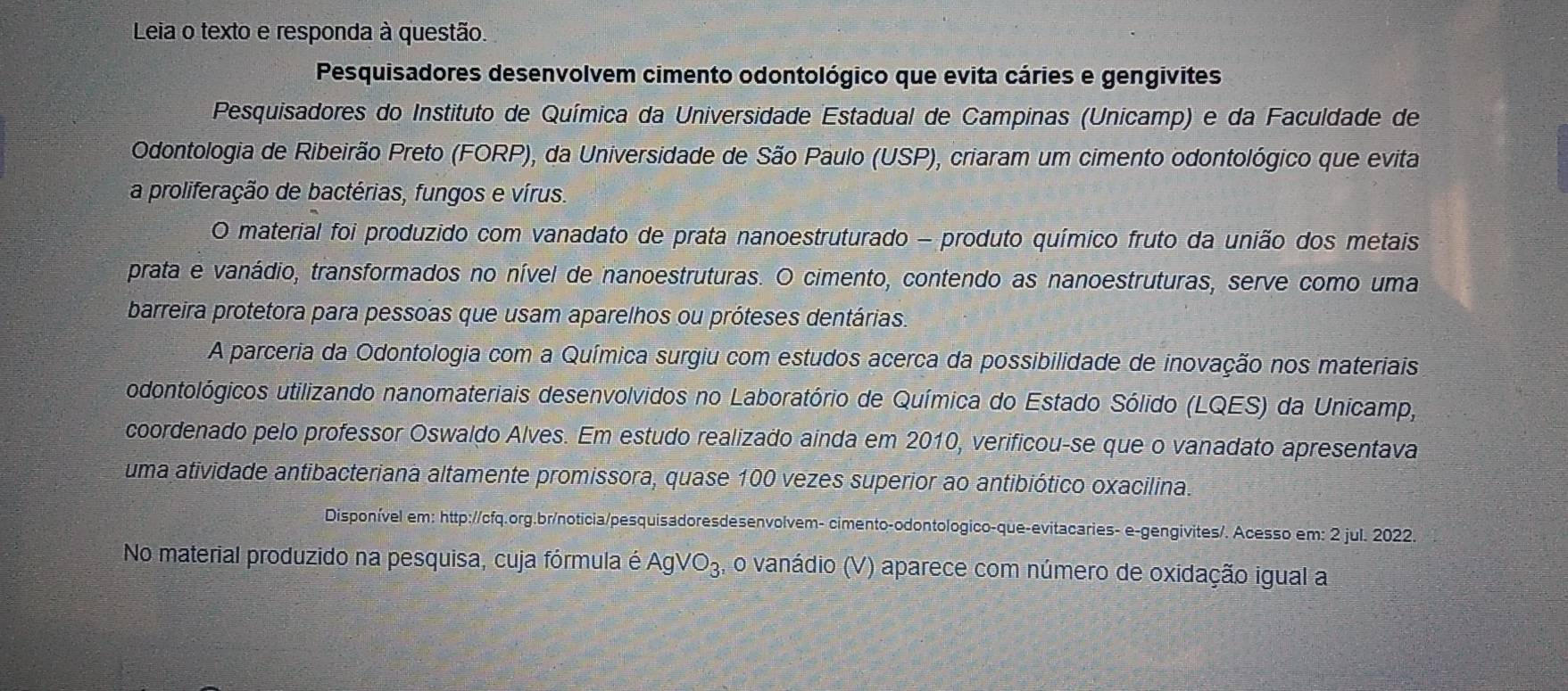 Leia o texto e responda à questão. 
Pesquisadores desenvolvem cimento odontológico que evita cáries e gengivites 
Pesquisadores do Instituto de Química da Universidade Estadual de Campinas (Unicamp) e da Faculdade de 
Odontologia de Ribeirão Preto (FORP), da Universidade de São Paulo (USP), criaram um cimento odontológico que evita 
a proliferação de bactérias, fungos e vírus. 
O material foi produzido com vanadato de prata nanoestruturado - produto químico fruto da união dos metais 
prata e vanádio, transformados no nível de nanoestruturas. O cimento, contendo as nanoestruturas, serve como uma 
barreira protetora para pessoas que usam aparelhos ou próteses dentárias. 
A parceria da Odontologia com a Química surgiu com estudos acerca da possibilidade de inovação nos materiais 
odontológicos utilizando nanomateriais desenvolvidos no Laboratório de Química do Estado Sólido (LQES) da Unicamp, 
coordenado pelo professor Oswaldo Alves. Em estudo realizado ainda em 2010, verificou-se que o vanadato apresentava 
uma atividade antibacteriana altamente promissora, quase 100 vezes superior ao antibiótico oxacilina. 
Disponível em: http://cfq.org.br/noticia/pesquisadoresdesenvolvem- cimento-odontologico-que-evitacaries- e-gengivites/. Acesso em: 2 jul. 2022. 
No material produzido na pesquisa, cuja fórmula é AgVO_3 o vanádio (V) aparece com número de oxidação igual a