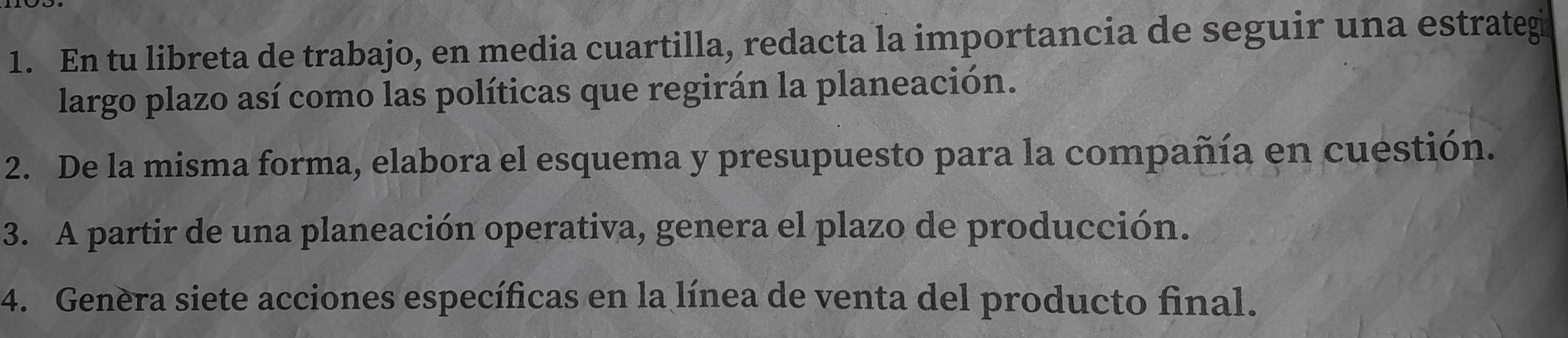 En tu libreta de trabajo, en media cuartilla, redacta la importancia de seguir una estrategi 
largo plazo así como las políticas que regirán la planeación. 
2. De la misma forma, elabora el esquema y presupuesto para la compañía en cuestión. 
3. A partir de una planeación operativa, genera el plazo de producción. 
4. Genèra siete acciones específicas en la línea de venta del producto final.