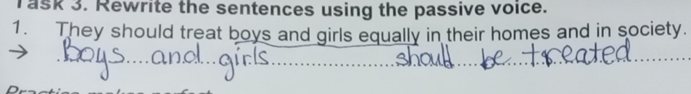 Task 3. Rewrite the sentences using the passive voice. 
1. They should treat boys and girls equally in their homes and in society. 
_ 
__ 
_