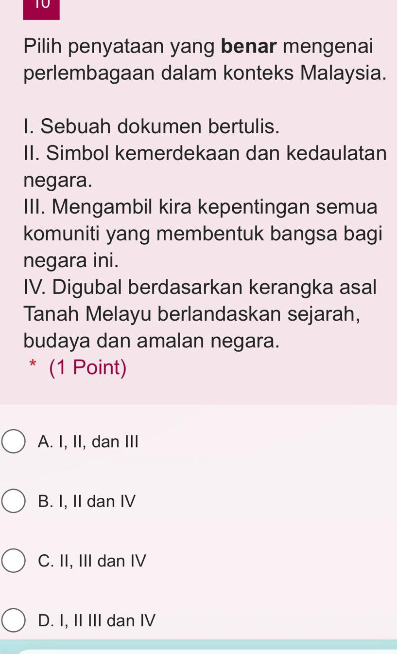 Pilih penyataan yang benar mengenai
perlembagaan dalam konteks Malaysia.
I. Sebuah dokumen bertulis.
II. Simbol kemerdekaan dan kedaulatan
negara.
III. Mengambil kira kepentingan semua
komuniti yang membentuk bangsa bagi
negara ini.
IV. Digubal berdasarkan kerangka asal
Tanah Melayu berlandaskan sejarah,
budaya dan amalan negara.
* (1 Point)
A. I, II, dan III
B. I, II dan IV
C. II, III dan IV
D. I, II III dan IV