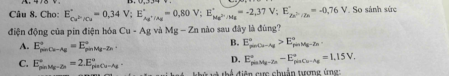 Cho: E_Cu^(2+)/Cu^circ =0,34V; E_Ag^+/Ag^circ =0,80V; E_Mg^(2+)/Mg^circ =-2,37V; E_Zn^(2+)/Zn^circ =-0,76V. So sánh sức
điện động của pin điện hóa Cu-Ag và Mg-Zn nào sau đây là đúng?
A. E_(pinCu-Ag)°=E_(pinMg-Zn)°.
B. E_(pinCu-Ag)°>E_(pinMg-Zn)°.
C. E_(pinMg-Zn)^o=2.E_(pinCu-Ag)^o.
D. E_(pinMg-Zn)^o-E_(pinCu-Ag)^o=1,15V. 
t ử và thể điện cực chuẩn tương ứng: