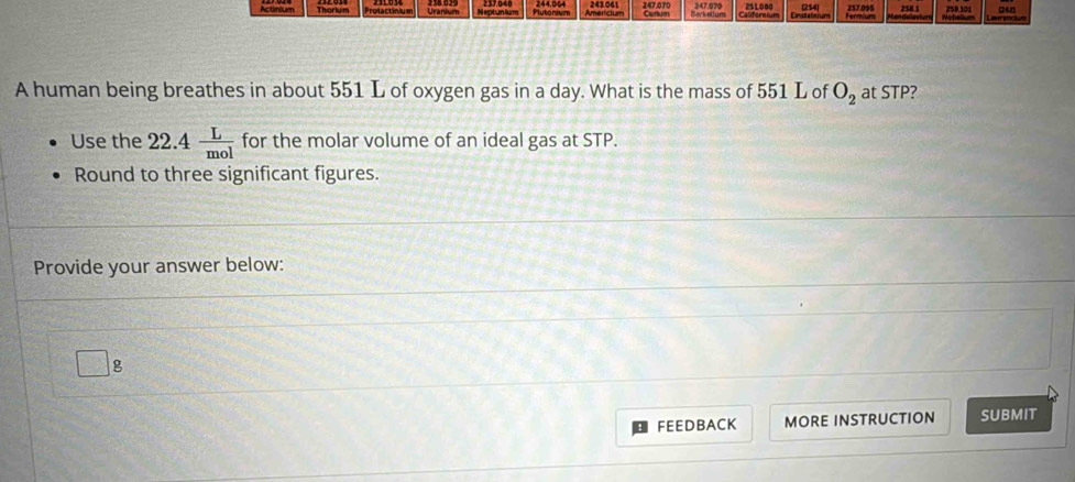 (254 
Actinium Thorium Protactinium Uanim Neptunium Plutonium 244,064 243.061 Americium 247,070 Berk aium 247.070 251.000 Enstelnium 257.095 250.1 250.101 24 
A human being breathes in about 551 L of oxygen gas in a day. What is the mass of 551 L of O_2 at STP? 
Use the 22.4 L/mol  for the molar volume of an ideal gas at STP. 
Round to three significant figures. 
Provide your answer below:
g
FEEDBACK MORE INSTRUCTION SUBMIT