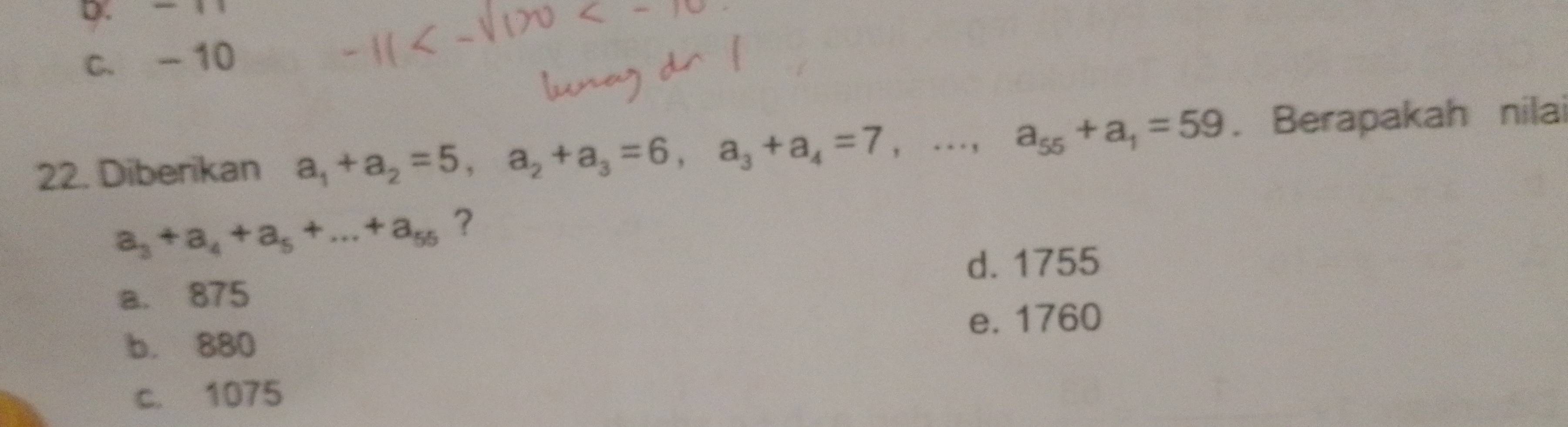 - 1 1
c. -10
22. Diberikan a_1+a_2=5, a_2+a_3=6, a_3+a_4=7,..., a_55+a_1=59. Berapakah nilai
a_3+a_4+a_5+...+a_55 ?
d. 1755
a. 875
b. 880 e. 1760
c. 1075