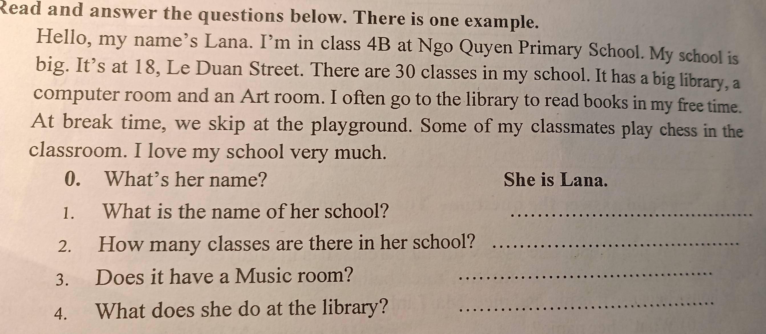 Read and answer the questions below. There is one example. 
Hello, my name’s Lana. I’m in class 4B at Ngo Quyen Primary School. My school is 
big. It’s at 18, Le Duan Street. There are 30 classes in my school. It has a big library, a 
computer room and an Art room. I often go to the library to read books in my free time. 
At break time, we skip at the playground. Some of my classmates play chess in the 
classroom. I love my school very much. 
0. What’s her name? She is Lana. 
1. What is the name of her school?_ 
2. How many classes are there in her school?_ 
3. Does it have a Music room?_ 
4. What does she do at the library? 
_