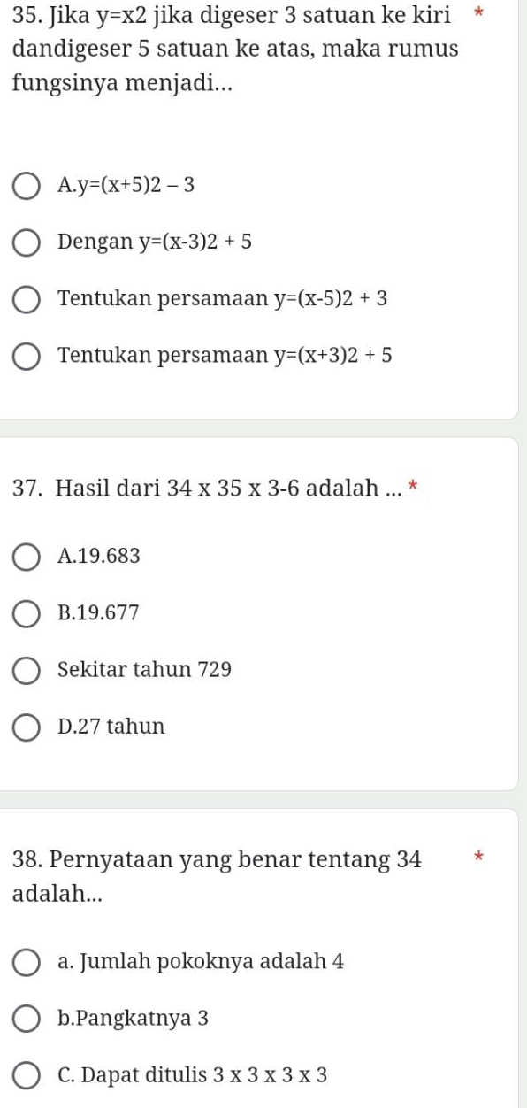 Jika y=x2 jika digeser 3 satuan ke kiri *
dandigeser 5 satuan ke atas, maka rumus
fungsinya menjadi...
A. y=(x+5)2-3
Dengan y=(x-3)2+5
Tentukan persamaan y=(x-5)2+3
Tentukan persamaan y=(x+3)2+5
37. Hasil dari 34* 35* 3-6 adalah ... *
A. 19.683
B. 19.677
Sekitar tahun 729
D. 27 tahun
38. Pernyataan yang benar tentang 34 *
adalah...
a. Jumlah pokoknya adalah 4
b.Pangkatnya 3
C. Dapat ditulis 3* 3* 3* 3