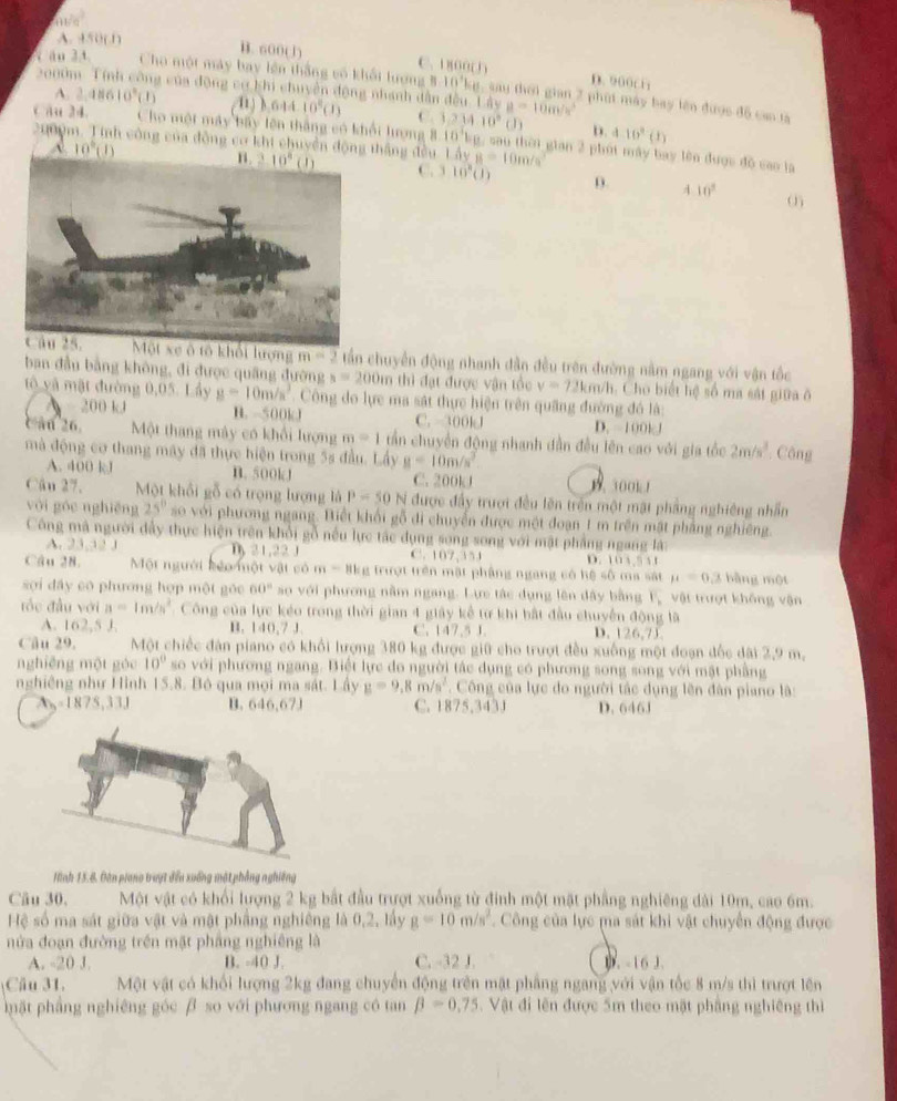 60°
A. 450(1) B. 600(1) C. 1 800( 3
2000
D. 900C
ăn 3  t Cho một máy bay lên thắng vó khổi hượng 8-10'kg, sau thời gian 2 phút máy bay lên được đô can ta
A. 2,48610^3(1) * của động cơ khi chuyền động nhanh dẫn đều. Lây a=10m/s^2
64410^8(1) C.
D. a10^(2(1))
Cau 24. Cho một máy bầy lên thắng có khổi lượng 8 1,234.10°(J) 10^4b g, sau thời gian 2 phút máy bay lên được độ cao là
2000m. Tinh công của đồng cơ khi chuyền động thắng đều. Lây B=10m/s^2
A 10°(J)
C. 3 10^n(J) 9. 4 10°
Một xe ô tô khổi lượng m=2 tần chuyển động nhanh dân đều trên đường nằm ngang với vận tốc
ban đầu bằng không, đi được quâng đường s=200in thì đạt được vận tốc v=72km/h Cho biết hệ số ma sát giữa ô
tô và mặt đường 0,05. Lầy g=10m/s^3 Công do lực ma sát thực hiện trên quâng đường đó là:
200 kJ B. -500kJ C. 300kJ D.  100k 1
c an 26.  Một thang máy có khổi lượng m=1 tần chuyển động nhanh dẫn đều lên cao với gia tốc 2m/s^3. Công
mà động cơ thang máy đã thực hiện trong 5s đầu. Lầy g=10m/s^2
A. 400 kJ B. 500kJ C. 200kJ  300k1
Câu 27, Một khổi gỗ có trọng lượng là P=50N được đầy trượi đều lên trên một mặt phẳng nghiêng nhần
vòi góc nghiēng 25° so với phương ngang. Biết khối gỗ đi chuyển được một đoạn 1 m trên mặt phẳng nghiêng.
Công mã người đầy thực hiện trên khổi gỗ nếu lực tác dụng song song với mật phẳng ngang là:
A. 2 12 21,22 | C. 107,354 D. 10 3,5 3 1
Câu 28. Một người kểo một vật có m - 8kg trượt trên mật phầng ngang có hệ số ma sắt mu =0.2 bằng một
sợi dấy có phương hợp một góc 60° so với phương nằm ngang. Lực tác dụng lên dây bằng F vật trượt không vận
đốc đầu với a=1m/s^2 Công của lực kẻo trong thời gian 4 giây kể tư khi bắt đầu chuyển động là
A. 162.5 B. 140,7 J. C. 147.5 J D. 126,75.
Câu 29. Một chiếc đân piano có khổi lượng 380 kg được giữ cho trượt đều xuống một đoạn đốc dài 2,9 m.
nghiēng một góc 10° so với phương ngang. Biết lực do người tác dụng có phương song song với mặt phầng
nghiêng như Hình 15.8. Bộ qua mọi ma sát. Lấy g=9,8m/s^2. Công của lực do người tắc dụng lên đân piano là:
A ,=1875,33.1 B. 646,67J C. 1875,3431 D. 646J
Hình 15.8. Đàn piano tượt đến xuống mặt phẳng nghiêng
Cầu 30, Một vật có khổi lượng 2 kg bắt đầu trượt xuống từ đinh một mặt phẳng nghiêng dài 10m, cao 6m.
Hệ số ma sát giữa vật và mật phầng nghiêng là 0,2, lấy g=10m/s^2 Công của lực ma sát khi vật chuyển động được
nửa đoạn đường trên mặt pháng nghiêng là
A. -20 J. B. -40 J. C. -32 J. . -16 3.
Câu 31, Một vật có khối lượng 2kg đang chuyển động trên mặt phầng ngang với vận tốc 8 m/s thì trượt lên
mặt phẳng nghiêng góc β so với phương ngang có tan beta =0.75. Vật đi lên được 5m theo mặt phầng nghiêng thì