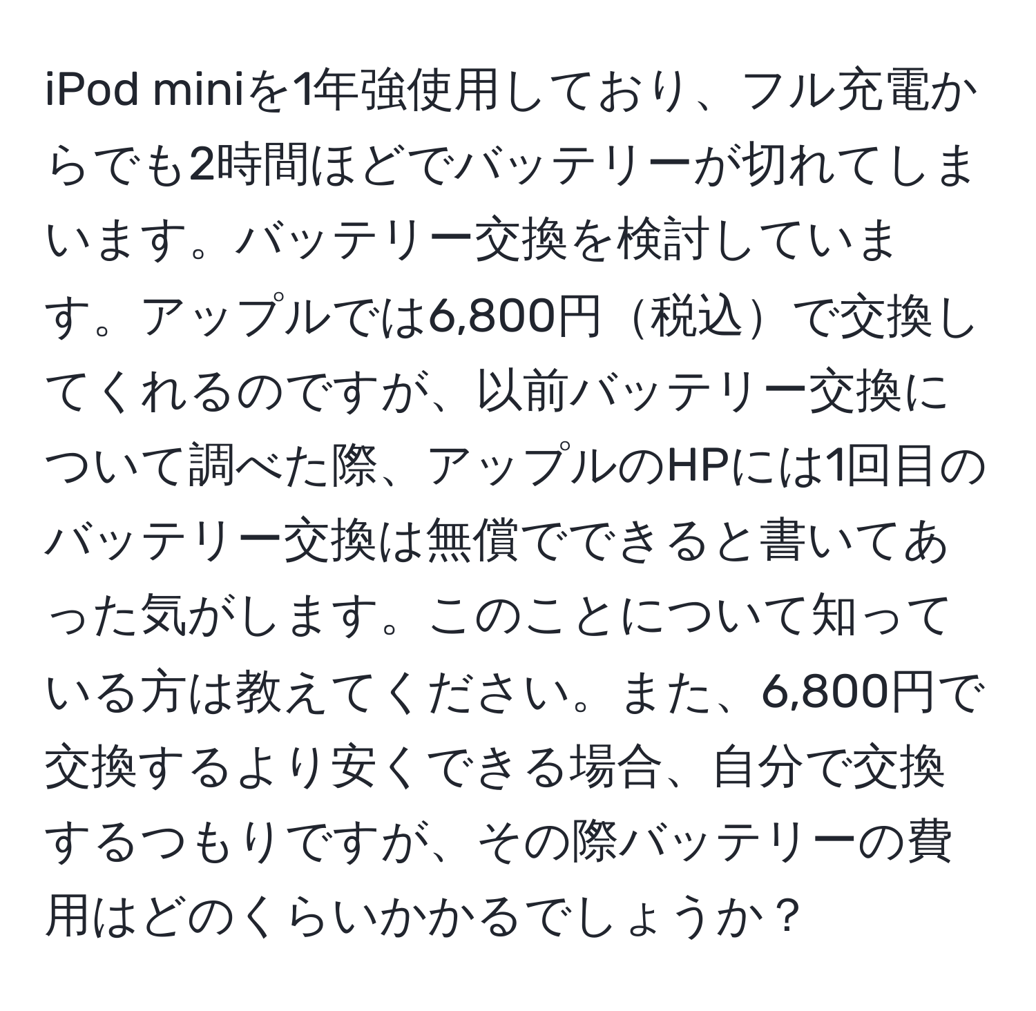 iPod miniを1年強使用しており、フル充電からでも2時間ほどでバッテリーが切れてしまいます。バッテリー交換を検討しています。アップルでは6,800円税込で交換してくれるのですが、以前バッテリー交換について調べた際、アップルのHPには1回目のバッテリー交換は無償でできると書いてあった気がします。このことについて知っている方は教えてください。また、6,800円で交換するより安くできる場合、自分で交換するつもりですが、その際バッテリーの費用はどのくらいかかるでしょうか？