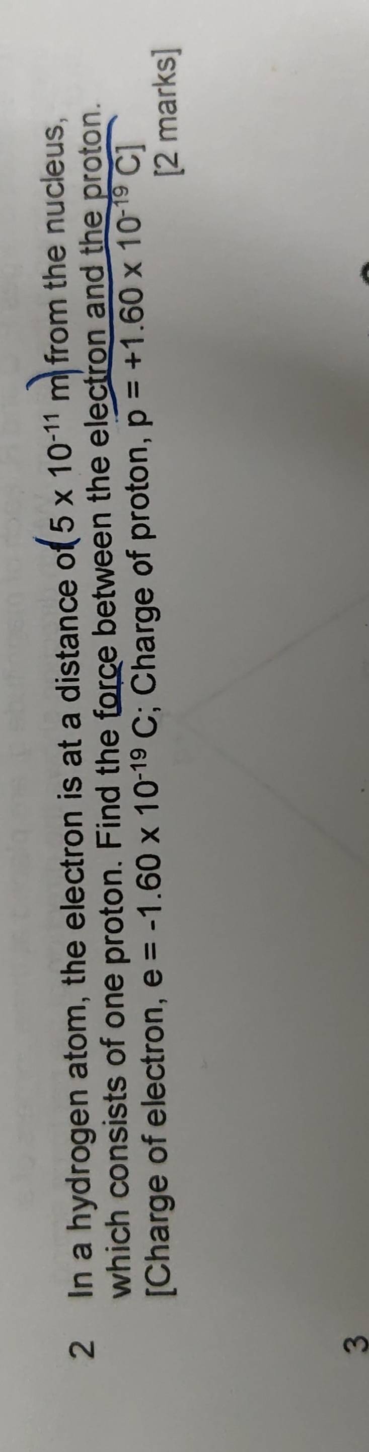 In a hydrogen atom, the electron is at a distance o(5* 10^(-11)m) from the nucleus, 
which consists of one proton. Find the force between the electron and the proton. 
[Charge of electron, e=-1.60* 10^(-19)C; Charge of proton, p=+1.60* 10^(-19)C]
[2 marks] 
3