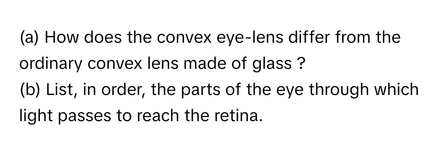 How does the convex eye-lens differ from the ordinary convex lens made of glass ?
(b) List, in order, the parts of the eye through which light passes to reach the retina.