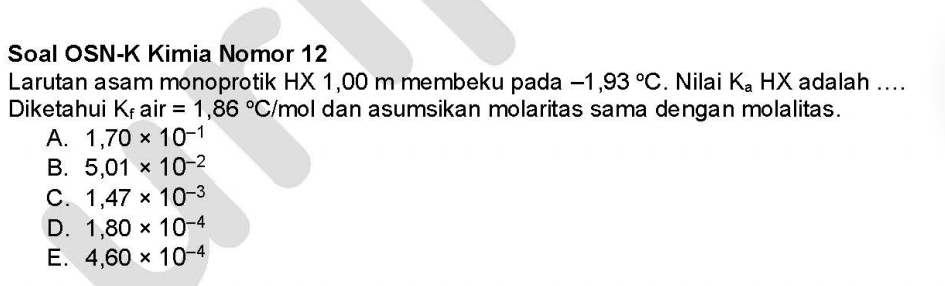 Soal OSN-K Kimia Nomor 12
Larutan asam monoprotik HX 1,00 m membeku pada -1,93°C. Nilai K_a | 1> K adalah ....
Diketahui Kf air =1,86°C /mol dan asumsikan molaritas sama dengan molalitas.
A. 1,70* 10^(-1)
B. 5,01* 10^(-2)
C. 1,47* 10^(-3)
D. 1,80* 10^(-4)
E. 4,60* 10^(-4)