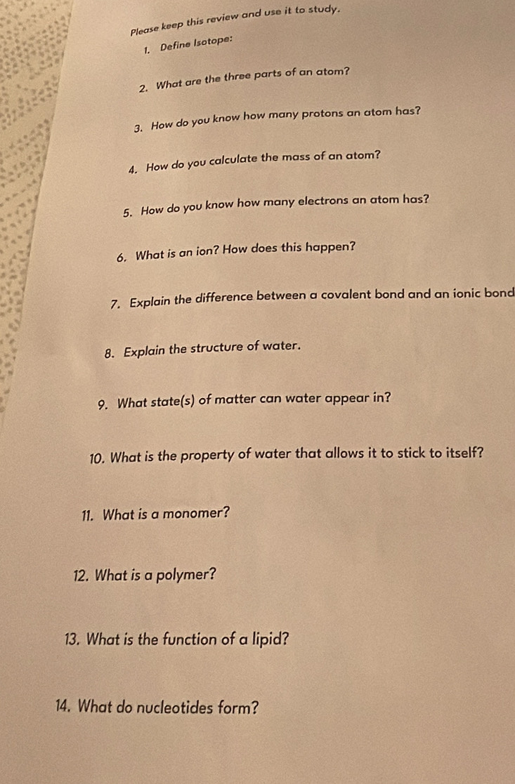 Please keep this review and use it to study. 
1. Define Isotope: 
2. What are the three parts of an atom? 
3. How do you know how many protons an atom has? 
4. How do you calculate the mass of an atom? 
5. How do you know how many electrons an atom has? 
6. What is an ion? How does this happen? 
7. Explain the difference between a covalent bond and an ionic bond 
8. Explain the structure of water. 
9. What state(s) of matter can water appear in? 
10. What is the property of water that allows it to stick to itself? 
11. What is a monomer? 
12. What is a polymer? 
13. What is the function of a lipid? 
14. What do nucleotides form?