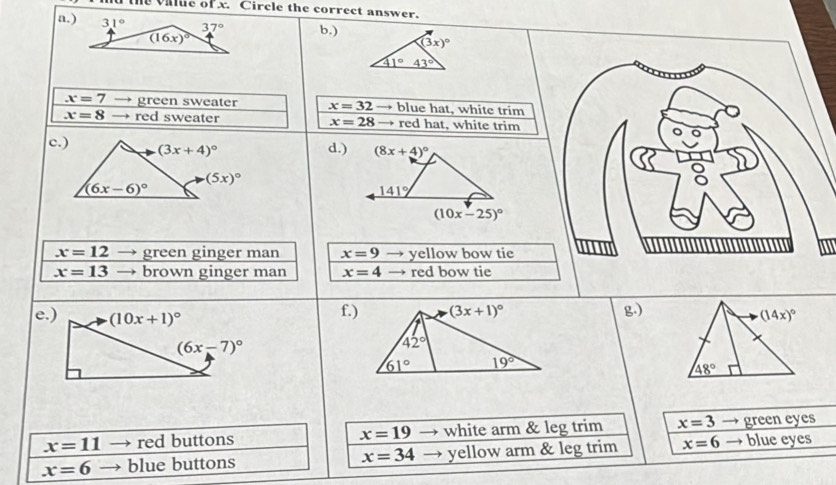 the value of x. Circle the correct answer.
a.) b.)
(3x)^circ 
41°43°
x=7 green sweater x=32 → blue hat, white trim
x=8 → red sweater x=28 → red hat, white trim
c.) (3x+4)^circ 
d.) (8x+4)^circ 
(5x)^circ 
(6x-6)^circ 
141°
(10x-25)^circ 
x=12 I green ginger man x=9 → yellow bow tie
x=13 brown ginger man x=4 → red bow tie
e.) (10x+1)^circ  f.)g.)
(6x-7)^circ 
x=11 → red buttons x=19 → white arm & leg trim x=3 green eyes
x=6 blue buttons x=34 yellow arm & leg trim x=6 → blue eyes