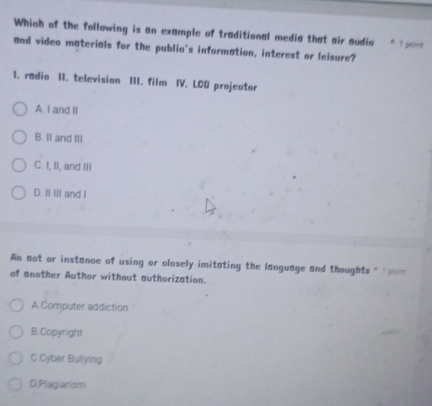 Which of the following is an example of traditional media that air audia * 1 paint
and video materials for the publio's information, interest or leisure?
I. radio II. television III. film IV. LCD projector
A. I and II
B. Il and III
C. I, II, and III
D. II III and I
An aot or instance of using or olosely imitating the language and thoughts
of another Author without authorization.
A.Computer addiction
B.Copyright
C.Cyber Bullying
D.Plagiarism