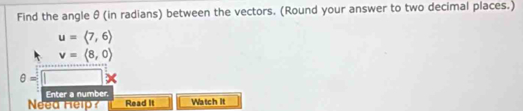 Find the angle θ (in radians) between the vectors. (Round your answer to two decimal places.)
u=langle 7,6rangle
v=langle 8,0rangle
θ =|
Enter a number. 
Neea Help Read It Watch It