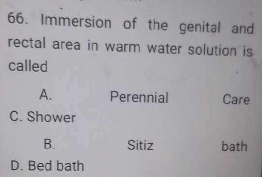 Immersion of the genital and
rectal area in warm water solution is
called
A. Perennial Care
C. Shower
B. Sitiz bath
D. Bed bath