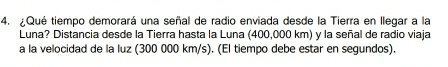 Qué tiempo demorará una señal de radio enviada desde la Tierra en llegar a la 
Luna? Distancia desde la Tierra hasta la Luna (400,000 km) y la señal de radio viaja 
a la velocidad de la luz (300 000 km/s). (El tiempo debe estar en segundos).