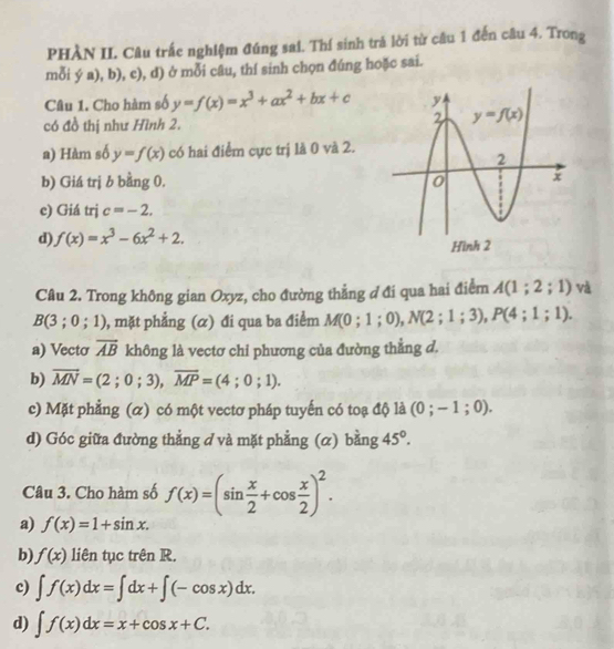 PHÀN II. Câu trắc nghiệm đúng sai. Thí sinh trả lời từ câu 1 đến câu 4. Trong
mỗi ý a), b), c), d) ở mỗi câu, thí sinh chọn đúng hoặc sai.
Câu 1. Cho hàm số y=f(x)=x^3+ax^2+bx+c
có đồ thị như Hình 2.
a) Hàm số y=f(x) có hai điểm cực trị là 0 và 2.
b) Giá trị b bằng 0.
e) Giá trj c=-2.
d) f(x)=x^3-6x^2+2.
Câu 2. Trong không gian Oxyz, cho đường thẳng đ đi qua hai điểm A(1;2;1) và
B(3;0;1) 0, mặt phẳng (α) đi qua ba điểm M(0;1;0),N(2;1;3),P(4;1;1).
a) Vectơ overline AB không là vectơ chi phương của đường thẳng d.
b) overline MN=(2;0;3),overline MP=(4;0;1).
c) Mặt phẳng (α) có một vectơ pháp tuyến có toạ độ là (0;-1;0).
d) Góc giữa đường thẳng ở và mặt phẳng ; (α) bằng 45°.
Câu 3. Cho hàm số f(x)=(sin  x/2 +cos  x/2 )^2.
a) f(x)=1+sin x.
b) f(x) liên tục trên R.
c) ∈t f(x)dx=∈t dx+∈t (-cos x)dx.
d) ∈t f(x)dx=x+cos x+C.