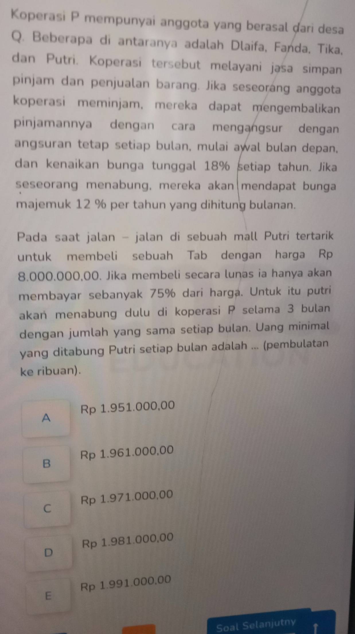 Koperasi P mempunyai anggota yang berasal dari desa
Q. Beberapa di antaranya adalah Dlaifa, Fanda, Tika,
dan Putri. Koperasi tersebut melayani jasa simpan
pinjam dan penjualan barang. Jika seseoráng anggota
koperasi meminjam, mereka dapat mengembalikan
pinjamannya dengan cara mengangsur dengan
angsuran tetap setiap bulan, mulai awal bulan depan,
dan kenaikan bunga tunggal 18% setiap tahun. Jika
seseorang menabung, mereka akan|mendapat bunga
majemuk 12 % per tahun yang dihitung bulanan.
Pada saat jalan - jalan di sebuah mall Putri tertarik
untuk membeli sebuah Tab dengan harga Rp
8.000,000,00. Jika membeli secara lunas ia hanya akan
membayar sebanyak 75% dari harga. Untuk itu putri
akan menabung dulu di koperasi P selama 3 bulan
dengan jumlah yang sama setiap bulan. Uang minimal
yang ditabung Putri setiap bulan adalah ... (pembulatan
ke ribuan).
Rp 1.951.000,00
A
B Rp 1.961.000,00
C Rp 1.971.000,00
D Rp 1.981.000,00
Rp 1.991.000,00
E
Soal Selanjutny