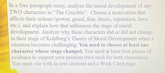 In a four paragraph essay, analyze the moral development of any 
TWO characters in “The Crucible”. Choose a motivation that 
affects their actions (power, greed, fear, desire, reputation, love 
etc.) and explain how that influences the stage of moral 
development. Analyze why these characters did or did not change 
in their stage of Kohlberg’s Theory of Moral Development when a 
situation becomes challenging. You need to choose at least one 
character whose stage changed. You need at least four pieces of 
evidence to support your position (two each for both characters). 
You must cite with in-text citations and a Work Cited page.