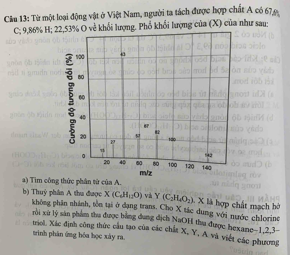 Từ một loại động vật ở Việt Nam, người ta tách được hợp chất A có 67, 6%
C; 9,86% H; 22,53% O về khối lượng. Phổ khối lượng của (X) của như sau:
100
43
80
60
40
67
82
20
57 100
27
15
0 142
20 40 60 80 100 120 140
m/z
a) Tìm công thức phân tử của A. 
b) Thuỷ phân A thu được X(C_6H_12O) và Y(C_2H_4O_2). X là hợp chất mạch hở 
không phân nhánh, tồn tại ở dạng trans. Cho X tác dung với nước chlorine 
xrỗi xử lý sản phẩm thu được bằng dung dịch NaOH thu được hexane−1, 2, 3 - 
triol. Xác định công thức cấu tạo của các chất X, Y, A và viết các phương 
trình phản ứng hóa học xảy ra.