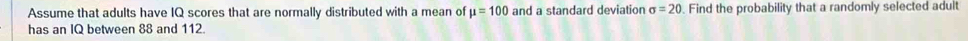 Assume that adults have IQ scores that are normally distributed with a mean of mu =100 and a standard deviation sigma =20 Find the probability that a randomly selected adult 
has an IQ between 88 and 112.