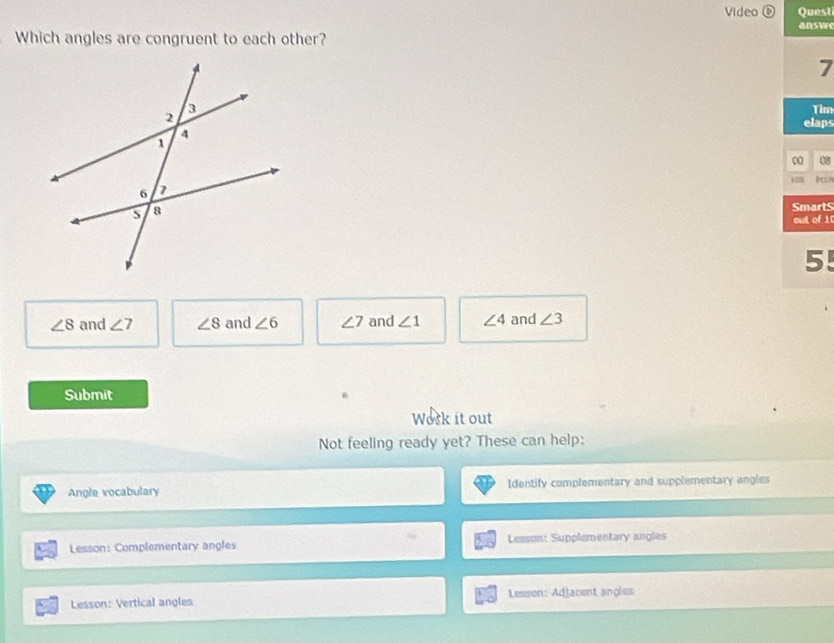 Video ⑥ Quest
answ
Which angles are congruent to each other?
7
Tim
elaps
0 08
SmartS
out of 1
5!
∠ 8 and ∠ 7 ∠ 8 and ∠ 6 ∠ 7 and ∠ 1 ∠ 4 and ∠ 3
Submit
Work it out
Not feeling ready yet? These can help:
Angle vocabulary Identify complementary and supplementary angles
Lesson: Complementary angles Lesson: Supplementary angles
Lesson: Vertical angles Lesson: Adjacent angles