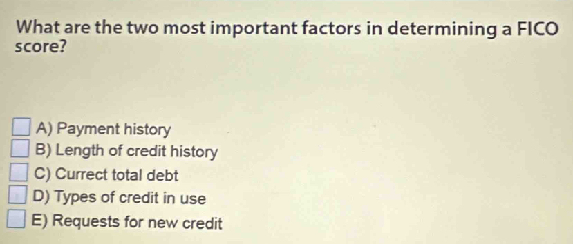 What are the two most important factors in determining a FICO
score?
A) Payment history
B) Length of credit history
C) Currect total debt
D) Types of credit in use
E) Requests for new credit