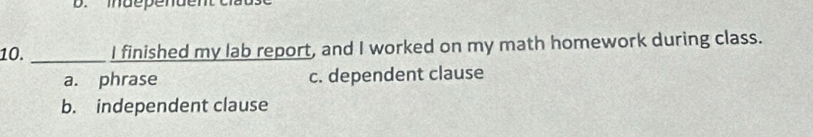 maependen t c
10. _I finished my lab report, and I worked on my math homework during class.
a. phrase c. dependent clause
b. independent clause