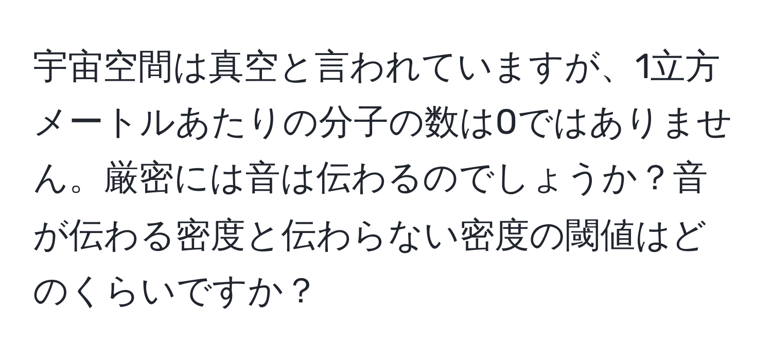 宇宙空間は真空と言われていますが、1立方メートルあたりの分子の数は0ではありません。厳密には音は伝わるのでしょうか？音が伝わる密度と伝わらない密度の閾値はどのくらいですか？