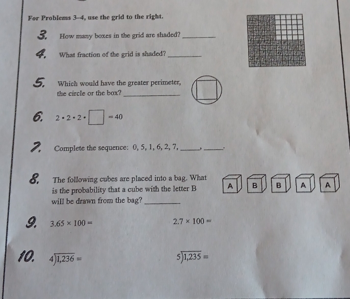 For Problems 3-4, use the grid to the right. 
3. How many boxes in the grid are shaded?_ 
a 
4. What fraction of the grid is shaded?_ 
5. Which would have the greater perimeter, 
the circle or the box?_ 
6. 2· 2· 2· □ =40
2. Complete the sequence: 0, 5, 1, 6, 2, 7, _,_ 
8. The following cubes are placed into a bag. What 
is the probability that a cube with the letter B A B B A A 
will be drawn from the bag?_ 
9. 3.65* 100= 2.7* 100=
10. 4encloselongdiv 1,236= 5encloselongdiv 1,235=