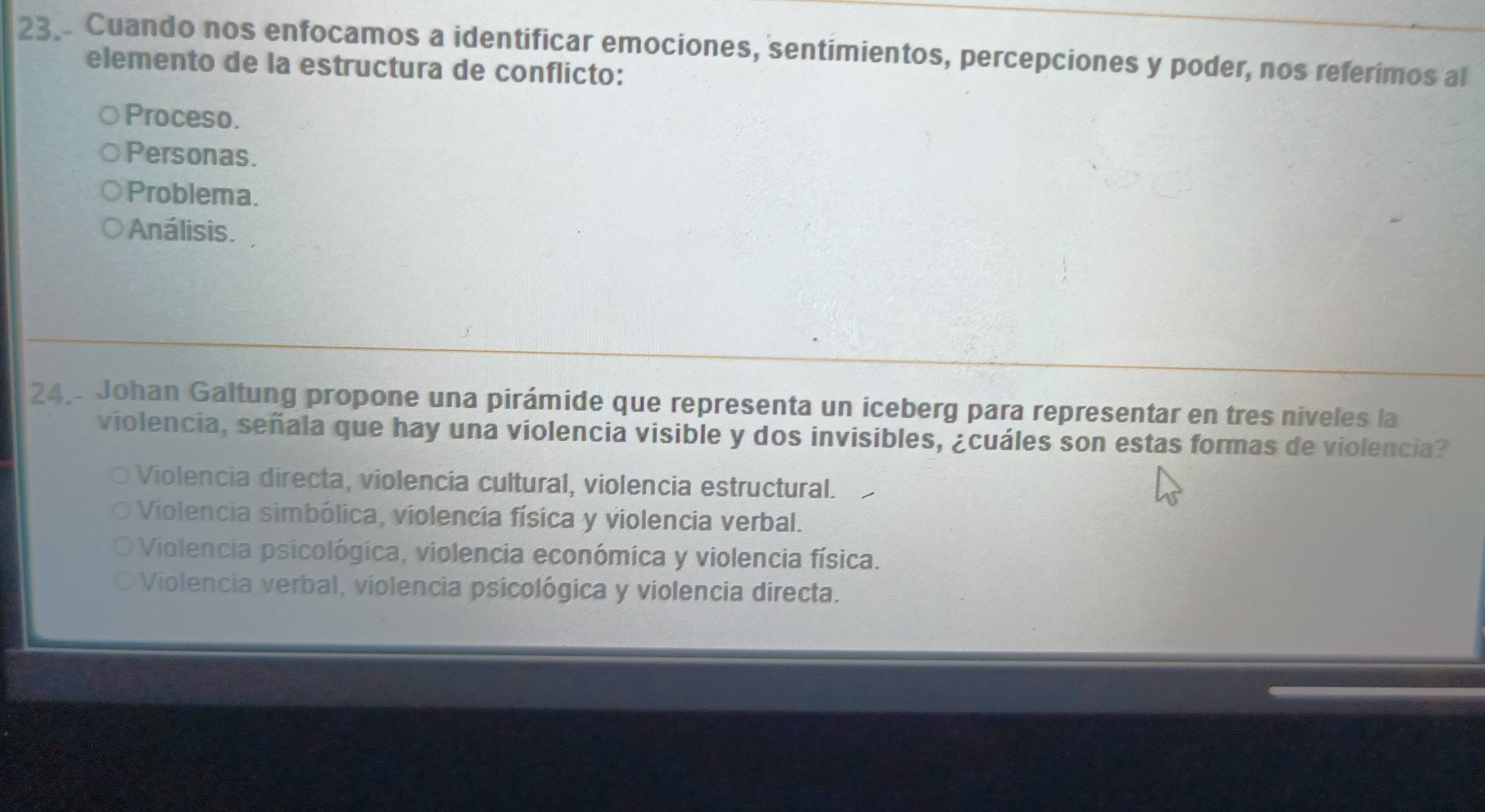 Cuando nos enfocamos a identificar emociones, sentimientos, percepciones y poder, nos referimos al
elemento de la estructura de conflicto:
Proceso.
Personas.
Problema.
Análisis.
24 Johan Galtung propone una pirámide que representa un iceberg para representar en tres niveles la
violencia, señala que hay una violencia visible y dos invisibles, ¿cuáles son estas formas de violencia?
Violencia directa, violencia cultural, violencia estructural.
Violencia simbólica, violencia física y violencia verbal.
Violencia psicológica, violencia económica y violencia física.
Violencia verbal, violencia psicológica y violencia directa.