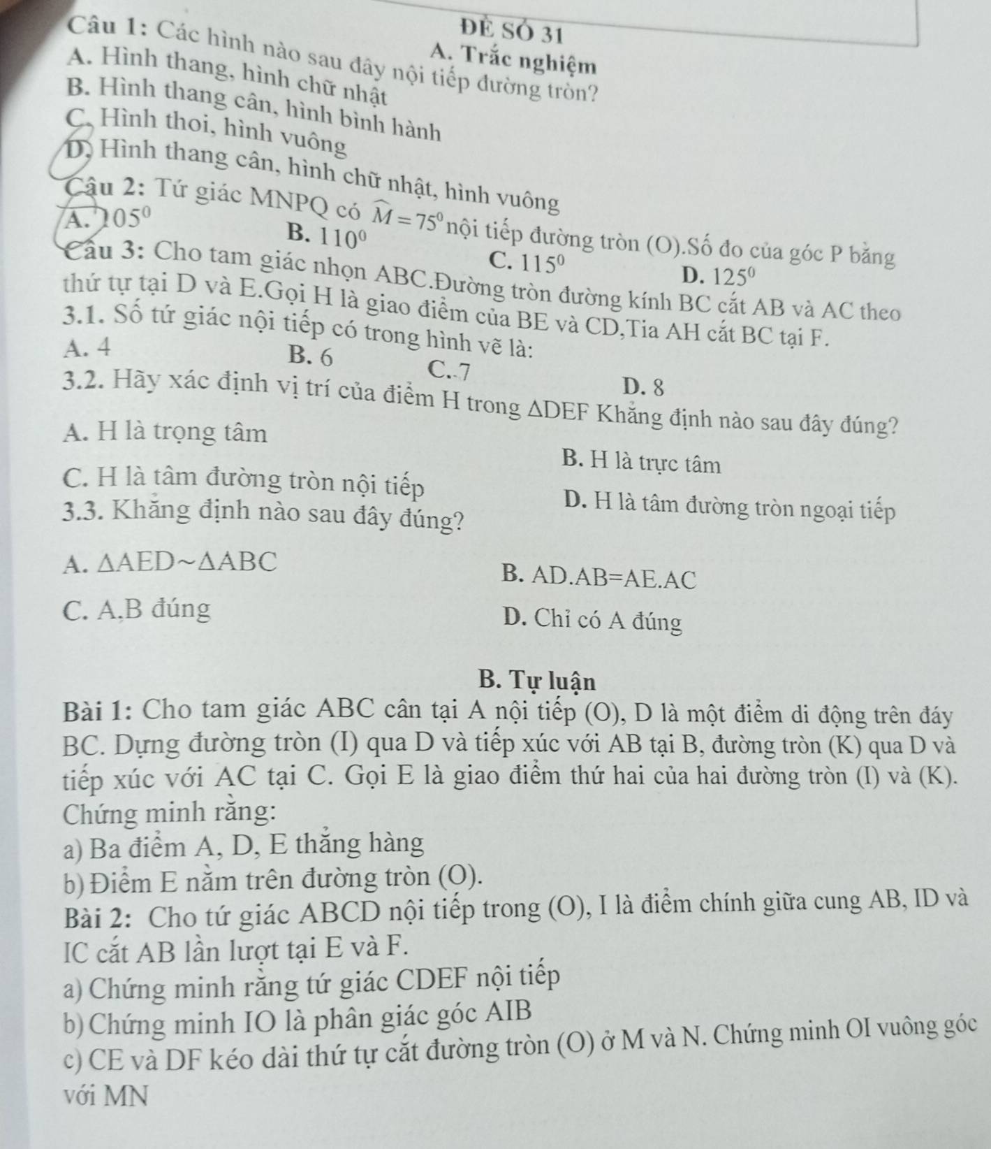 đề SÓ 31
A. Trắc nghiệm
Câu 1: Các hình nào sau đây nội tiếp đường tròn?
A. Hình thang, hình chữ nhật
B. Hình thang cân, hình bình hành
C. Hình thoi, hình vuông
D. Hình thang cân, hình chữ nhật, hình vuông
A. 05°
Cậu 2: Tứ giác MNPQ có widehat M=75° nội tiếp đường tròn (O).Số đo của góc P bằng
B. 110° 115°
C.
D. 125^0
Cầu 3: Cho tam giác nhọn ABC.Đường tròn đường kính BC AB và AC theo
thứ tự tại D và E.Gọi H là giao điểm của BE và CD,Tia AH cắt BC tại F.
3.1. Số tứ giác nội tiếp có trong hình vẽ là:
A. 4 B. 6 C. 7
D. 8
3.2. Hãy xác định vị trí của điểm H trong △ DEF Khẳng định nào sau đây đúng?
A. H là trọng tâm B. H là trực tâm
C. H là tâm đường tròn nội tiếp
D. H là tâm đường tròn ngoại tiếp
3.3. Khăng định nào sau đây đúng?
A. △ AEDsim △ ABC
B. AD.AB = AE.AC
C. A,B đúng
D. Chỉ có A đúng
B. Tự luận
Bài 1: Cho tam giác ABC cân tại A nội tiếp (O), D là một điểm di động trên đáy
BC. Dựng đường tròn (I) qua D và tiếp xúc với AB tại B, đường tròn (K) qua D và
tiếp xúc với AC tại C. Gọi E là giao điểm thứ hai của hai đường tròn (I) và (K).
Chứng minh rằng:
a) Ba điểm A, D, E thắng hàng
b) Điểm E nằm trên đường tròn (Q).
Bài 2: Cho tứ giác ABCD nội tiếp trong (O), I là điểm chính giữa cung AB, ID và
IC cắt AB lần lượt tại E và F.
a) Chứng minh rằng tứ giác CDEF nội tiếp
b) Chứng minh IO là phân giác góc AIB
c) CE và DF kéo dài thứ tự cắt đường tròn (O) ở M và N. Chứng minh OI vuông góc
với MN