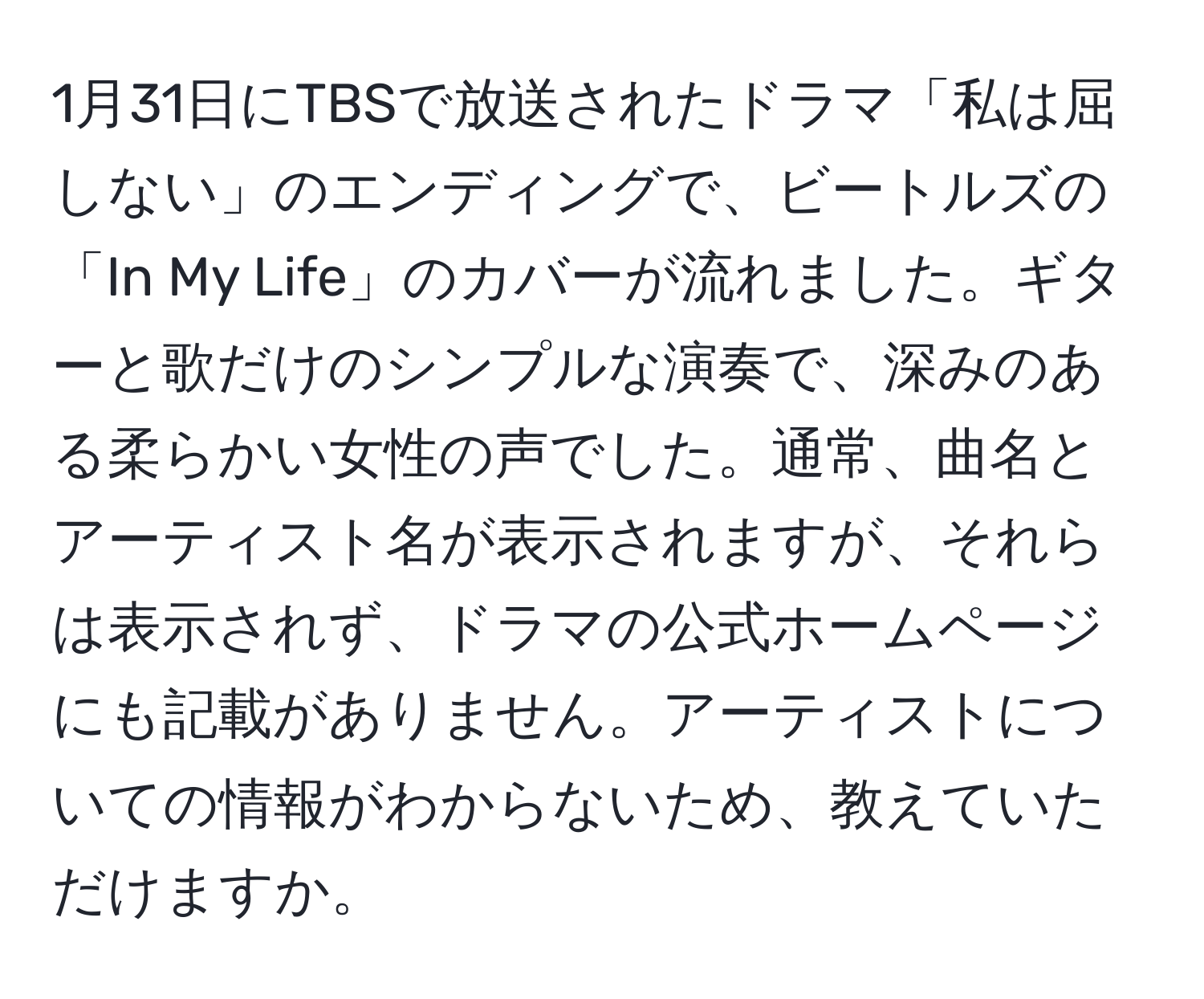 1月31日にTBSで放送されたドラマ「私は屈しない」のエンディングで、ビートルズの「In My Life」のカバーが流れました。ギターと歌だけのシンプルな演奏で、深みのある柔らかい女性の声でした。通常、曲名とアーティスト名が表示されますが、それらは表示されず、ドラマの公式ホームページにも記載がありません。アーティストについての情報がわからないため、教えていただけますか。