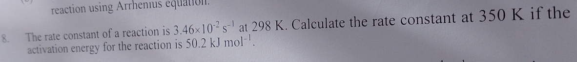 reaction using Arrhenius équation. 
8. The rate constant of a reaction is 3.46* 10^(-2)s^(-1) at 298 K. Calculate the rate constant at 350 K if the 
activation energy for the reaction is 50.2kJmol^(-1).