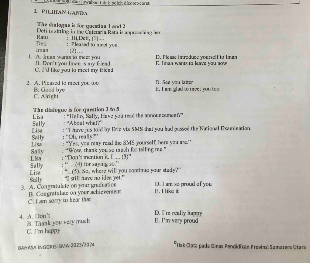 Lembar soal dan jawaban tidak boleh dicoret-coret.
I. PILIHAN GANDA
The dialogue is for question 1 and 2
Deti is sitting in the Cafetaria.Ratu is approaching her.
Ratu : Hi,Deti, (1)....
Deti : Pleased to meet you.
Iman : (2)….
1. A. Iman wants to meet you D. Please introduce yourself to Iman
B. Don’t you Iman is my friend E. Iman wants to leave you now
C. I’d like you to meet my friend
2. A. Pleased to meet you too D. See you latter
B. Good bye E. I am glad to meet you too
C. Alright
The dialogue is for question 3 to 5
Lisa : “Hello, Sally, Have you read the announcement?”
Sally “About what?”
Lisa “I have jus told by Eric via SMS that you had passed the National Examination.
Sally “Oh, really?”
Lisa “Yes, you may read the SMS yourself, here you are.”
Sally “Wow, thank you so much for telling me.”
Lisa “Don’t mention it. I .... (3)”
Sally “ ... (4) for saying so.”
Lisa “...(5). So, where will you continue your study?”
Sally “I still have no idea yet.”
3. A. Congratulate on your graduation D. I am so proud of you
B. Congratulate on your achievement E. I like it
C. I am sorry to hear that
4. A. Don’t
D. I’m really happy
B. Thank you very much
E. I’m very proud
C. I’m happy
BAHASA INGGRIS-SMA-2023/2024 Hak Cipta pada Dinas Pendidikan Provinsi Sumatera Utara