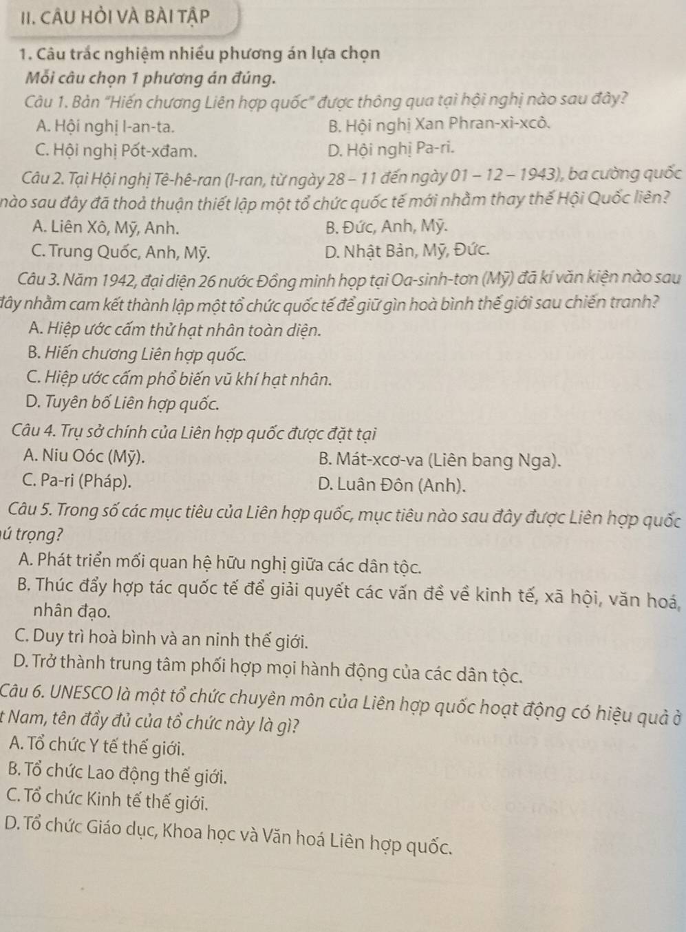 CÂU HỏI VÀ BÀI Tập
1. Câu trắc nghiệm nhiều phương án lựa chọn
Mỗi câu chọn 1 phương án đúng.
Câu 1. Bản “Hiến chương Liên hợp quốc” được thông qua tại hội nghị nào sau đây?
A. Hội nghị l-an-ta. B. Hội nghị Xan Phran-xi-xcô.
C. Hội nghị Pốt-xđam. D. Hội nghị Pa-ri.
Câu 2. Tại Hội nghị Tê-hê-ran (I-ran, từ ngày 28 - 11 đến ngày 01 - 12 - 1943), ba cường quốc
nào sau đây đã thoả thuận thiết lập một tổ chức quốc tế mới nhằm thay thế Hội Quốc liên?
A. Liên Xô, Mỹ, Anh. B. Đức, Anh, Mỹ.
C. Trung Quốc, Anh, Mỹ. D. Nhật Bản, Mỹ, Đức.
Câu 3. Năm 1942, đại diện 26 nước Đồng minh họp tại Oa-sinh-tơn (Mỹ) đã kí văn kiện nào sau
đây nhằm cam kết thành lập một tổ chức quốc tế để giữ gìn hoà bình thế giới sau chiến tranh?
A. Hiệp ước cấm thử hạt nhân toàn diện.
B. Hiến chương Liên hợp quốc.
C. Hiệp ước cấm phổ biến vũ khí hạt nhân.
D. Tuyên bố Liên hợp quốc.
Câu 4. Trụ sở chính của Liên hợp quốc được đặt tại
A. Niu Oóc (Mỹ). B. Mát-xcơ-va (Liên bang Nga).
C. Pa-ri (Pháp). D. Luân Đôn (Anh).
Câu 5. Trong số các mục tiêu của Liên hợp quốc, mục tiêu nào sau đây được Liên hợp quốc
tú trọng?
A. Phát triển mối quan hệ hữu nghị giữa các dân tộc.
B. Thúc đẩy hợp tác quốc tế để giải quyết các vấn đề về kinh tế, xã hội, văn hoá,
nhân đạo.
C. Duy trì hoà bình và an ninh thế giới.
D. Trở thành trung tâm phối hợp mọi hành động của các dân tộc.
Câu 6. UNESCO là một tổ chức chuyên môn của Liên hợp quốc hoạt động có hiệu quả ở
t Nam, tên đầy đủ của tổ chức này là gì?
A. Tổ chức Y tế thế giới.
B. Tổ chức Lao động thế giới.
C. Tổ chức Kinh tế thế giới.
D. Tổ chức Giáo dục, Khoa học và Văn hoá Liên hợp quốc.