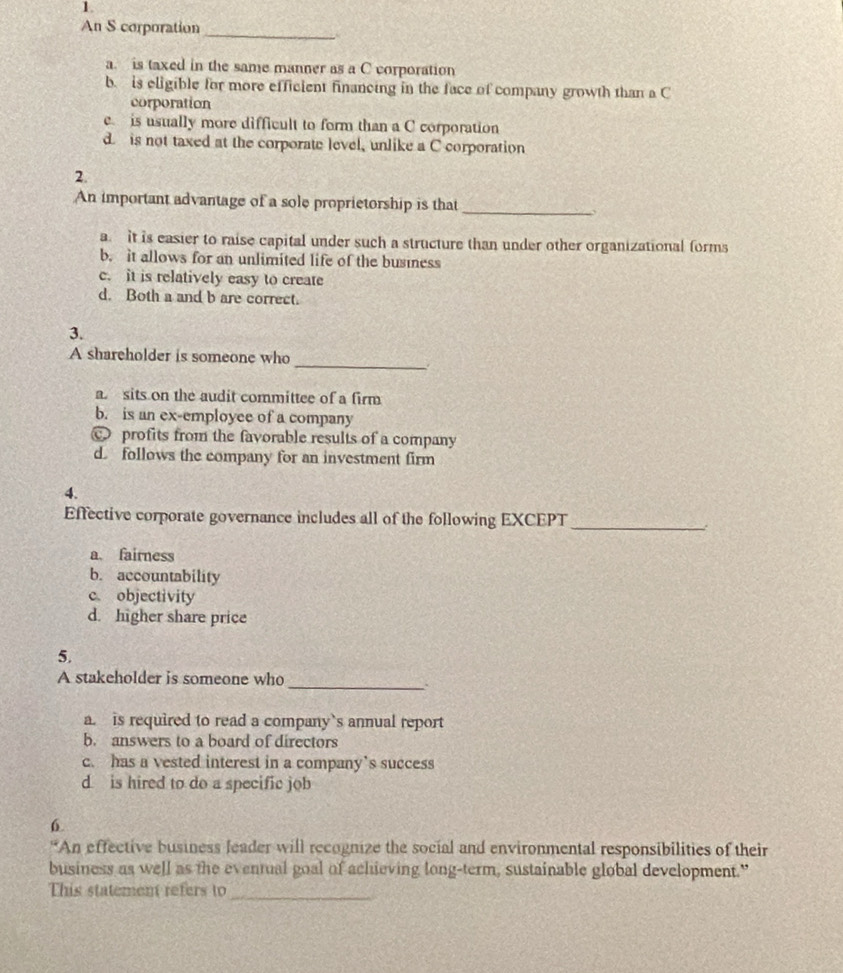 An S corporation
a. is taxed in the same manner as a C corporation
b. is eligible for more efficient financing in the face of company growth than a C
corporation
e is usually more difficult to form than a C corporation
d. is not taxed at the corporate level, unlike a C corporation
2.
An important advantage of a sole proprietorship is that_
a. it is easier to raise capital under such a structure than under other organizational forms
b. it allows for an unlimited life of the business
c. it is relatively easy to create
d. Both a and b are correct.
3.
_
A shareholder is someone who
a. sits on the audit committee of a firm
b. is an ex-employee of a company
C profits from the favorable results of a company
d. follows the company for an investment firm
4.
Effective corporate governance includes all of the following EXCEPT_
:
a. fairness
b. accountability
c objectivity
d. higher share price
5.
_
A stakeholder is someone who
a. is required to read a company`s annual report
b. answers to a board of directors
c. has a vested interest in a company’s success
d. is hired to do a specific job
6
*An effective business leader will recognize the social and environmental responsibilities of their
business as well as the eventual goal of achieving long-term, sustainable global development."
This statement refers to_