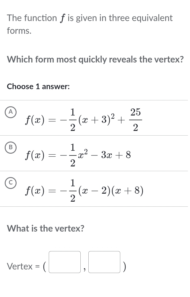 The function f is given in three equivalent
forms.
Which form most quickly reveals the vertex?
Choose 1 answer:
A f(x)=- 1/2 (x+3)^2+ 25/2 
B f(x)=- 1/2 x^2-3x+8
C f(x)=- 1/2 (x-2)(x+8)
What is the vertex?
Vertex =(□ ,□ )