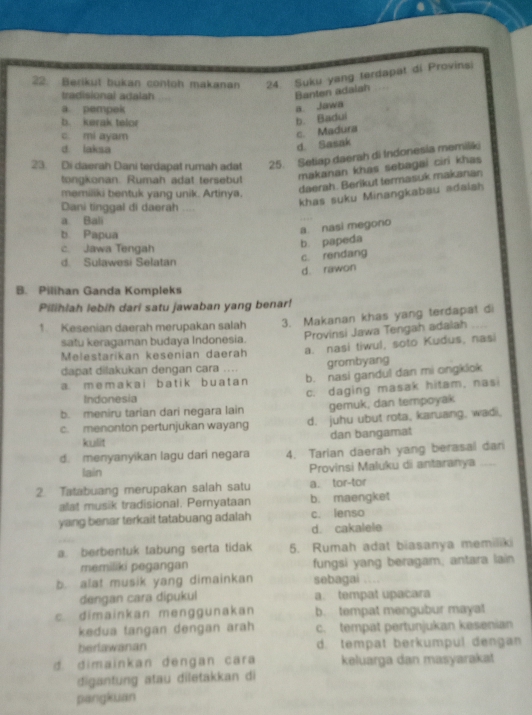 Berikut bukan contoh makanan 24. Suku yang terdapat di Provins)
tradisional adalah
Banten adalah
a pempek
a. Jawa
b. kerak telor
b. Badui
c. mi ayam
d laksa
d. Sasak c. Madura
23. Di daerah Dani terdapat rumah adat 25. Setiap daerah di Indonesia memilk
tongkonan. Rumah adat tersebut
makanan khas sebagai ciri khas
memiliki bentuk yang unik. Artinya.
daerah. Berikut termasuk makanan
Dani tinggal di daerah
khas suku Minangkabau adalah
a. Bali
b Papua
a nasi megorio
c. Jawa Tengah
b. papeda
d Sulawesi Selatan
c. rendang
d. rawon
B. Pilihan Ganda Kompleks
Pilihlah lebih dari satu jawaban yang benar!
1. Kesenian daerah merupakan salah 3. Makanan khas yang terdapat di
satu keragaman budaya Indonesia. Provinsi Jawa Tengah adalah
Melestarikan kesenian daerah a. nasi tiwul, soto Kudus, nasi
dapat dilakukan dengan cara .... grombyang
a. m e m a  k  a i b a t i k b u a t a n b. nasi gandul dan mi ongklok
Indonesia
b. meniru tarian dari negara lain c. daging masak hitam, nasi
gemuk, dan tempoyak
c. menonton pertunjukan wayang d. juhu ubut rota, karuang, wadi,
kulit dan bangamat
d. menyanyikan lagu dari negara 4. Tarian daerah yang berasal dan
lain Provinsi Maluku di antaranya_
2. Tatabuang merupakan salah satu a. tor-tor
alat musik tradisional. Pernyataan b. maengket
yang benar terkait tatabuang adalah c. lenso
d. cakalele
a. berbentuk tabung serta tidak 5. Rumah adat biasanya memiliki
memiliki pegangan fungsi yang beragam, antara lain
b. alat musik yang dimainkan sebagai
dengan cara dipukul a. tempat upacara
c. dimainkan menggunakan b. tempat mengubur mayat
kedua tangan dengan arah c. tempat pertunjukan kesenian
berlawanan d. tempat berkumpul dengan
d. dimainkan déngan cara keluarga dan masyarakat
digantung atau diletakkan di
pangkuan