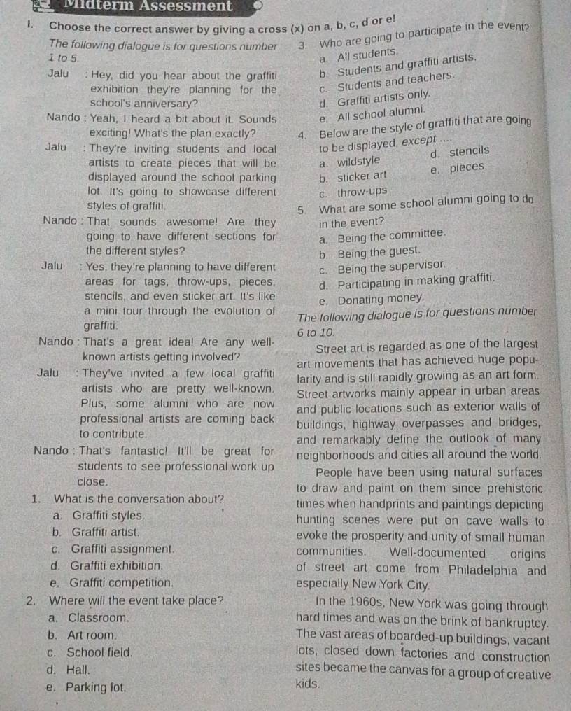 Midterm Assessment
I. Choose the correct answer by giving a cross (x) on a, b, c, d or e!
The following dialogue is for questions number 3. Who are going to participate in the event?
1 to 5.
a All students.
Jalu : Hey, did you hear about the graffiti b. Students and graffiti artists.
exhibition they're planning for the c. Students and teachers.
school's anniversary?
d. Graffiti artists only.
Nando : Yeah, I heard a bit about it. Sounds e. All school alumni.
exciting! What's the plan exactly? 4. Below are the style of graffiti that are going
Jalu : They're inviting students and local to be displayed, except ....
d stencils
artists to create pieces that will be a. wildstyle
e. pieces
displayed around the school parking b. sticker art
lot. It's going to showcase different c. throw-ups
styles of graffiti.
5. What are some school alumni going to do
Nando : That sounds awesome! Are they in the event?
going to have different sections for a. Being the committee.
the different styles?
b. Being the guest.
Jalu : Yes, they're planning to have different c. Being the supervisor.
areas for tags, throw-ups, pieces, d. Participating in making graffiti.
stencils, and even sticker art. It's like e. Donating money
a mini tour through the evolution of The following dialogue is for questions number
graffiti. 6 to 10.
Nando : That's a great idea! Are any well- Street art is regarded as one of the largest
known artists getting involved?
Jalu : They've invited a few local graffiti art movements that has achieved huge popu-
larity and is still rapidly growing as an art form.
artists who are pretty well-known. Street artworks mainly appear in urban areas
Plus, some alumni who are now and public locations such as exterior walls of
professional artists are coming back
to contribute. buildings, highway overpasses and bridges,
and remarkably define the outlook of many 
Nando : That's fantastic! It'll be great for neighborhoods and cities all around the world.
students to see professional work up People have been using natural surfaces
close. to draw and paint on them since prehistoric
1. What is the conversation about? times when handprints and paintings depicting
a. Graffiti styles hunting scenes were put on cave walls to
b. Graffiti artist. evoke the prosperity and unity of small human
c. Graffiti assignment. communities.  Well-documented origins
d. Graffiti exhibition. of street art come from Philadelphia and
e. Graffiti competition. especially New York City.
2. Where will the event take place? In the 1960s, New York was going through
a. Classroom. hard times and was on the brink of bankruptcy.
b. Art room. The vast areas of boarded-up buildings, vacant
c. School field. lots, closed down factories and construction
d. Hall.
sites became the canvas for a group of creative
e. Parking lot.
kids.