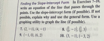 Finding the Slope-Intercept Form In Exercises 7-10, 
write an equation of the line that passes through the 
points. Use the slope-intercept form (if possible). If not 
possible, explain why and use the general form. Use a 
graphing utility to graph the line (if possible). 
7. (2,-1),(4,-1) 8. ( 5/6 ,-1),( 5/6 ,3)
9. (-1,0), (6,2) 10. (3,-1), (-3,2)