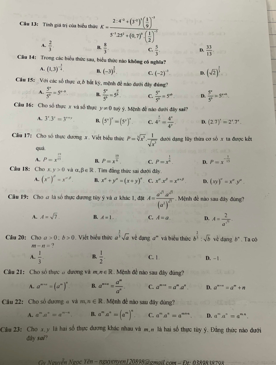 Tính giá trị của biểu thức K=frac 2· 4^(-2)+(3^(-2))^1( 1/9 )^-35^(-1)25^2+(0.7)^0· ( 1/2 )^-1
A.  2/3 .
B.  8/3 .  33/13 .
C.  5/3 .
D.
Câu 14: Trong các biểu thức sau, biểu thức nào không có nghĩa?
A. (1,3)^- 3/4 . (-3)^ 2/3 . D. (sqrt(2))^ 2/3 .
B.
C. (-2)^-3
Câu 15: Với các số thực a,b bắt kỳ, mệnh đề nào dưới đây đúng?
A.  5^a/5^b =5^(a-b) B.  5^a/5^b =5^(frac a)b. C.  5^a/5^b =5^(ab). D.  5^a/5^b =5^(a+b).
Câu 16: Cho số thực x và số thực y!= 0 tuỳ ý. Mệnh đề nào dưới đây sai?
A. 3^x.3^y=3^(x+y). B. (5^x)^y=(5^y)^x. C. 4^(frac x)y= 4^x/4^y . D. (2.7)^x=2^x.7^x.
Câu 17: Cho số thực dương x. Viết biểu thức P=sqrt[3](x^5)·  1/sqrt(x^3)  đưới dạng lũy thừa cơ số x ta được kết
quả.
A. P=x^(frac 19)15 P=x^(frac 19)6. C. P=x^(frac 1)6. D. P=x^(-frac 1)15
B.
Câu 18: Cho x. y>0 và alpha ,beta ∈ R. Tìm đẳng thức sai dưới đây.
A. (x'prime )'prime =x'prime beta . B. x^(alpha)+y^(alpha)=(x+y)^alpha  C. x^(alpha).x^(beta)=x^(alpha +beta). D. (xy)^alpha =x^(alpha).y^(alpha).
Câu 19: Cho a là số thực dương tùy ý và a khác 1, đặt A=frac a^(sqrt(7)).a^(sqrt(7))(a^2)^sqrt(7). Mệnh đề nào sau đây đúng?
A. A=sqrt(7). B. A=1. C. A=a. D. A= 2/a^(sqrt(7)) .
Câu 20: Cho a>0;b>0. Viết biểu thức a^(frac 2)3sqrt(a) về dạng a''' và biểu thức b^(frac 2)3:sqrt(b) về dạng b^n. Ta có
m-n= ?
B.
A.  1/3 .  1/2 . C. 1. D. − 1 .
Câu 21: Cho số thực # dương và m,n∈ R. Mệnh đề nào sau đây đúng?
A. a^(m+n)=(a^m)^n. B. a^(m+n)= a^m/a^n . C. a^(m+n)=a^m.a^n. D. a^(m+n)=a^m+n
Câu 22: Cho số dương a và m,n∈ R Mệnh đề nào sau đây đúng?
A a''' a^n=a^(m-n). B. a^m.a^n=(a^m)^n. C. a^m a^n=a^(m+n) D. a'''.a^n=a^(m.n).
Câu 23: Cho x.y là hai số thực dương khác nhau và m,n là hai số thực tùy ý. Đằng thức nào dưới
đây sai?
Cv Nguyễn Ngọc Yên  - nguyenyen120898@gmail.com - Đt: 0389838798