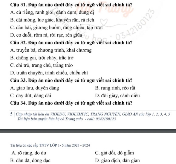 Đáp án nào dưới đây có từ ngữ viết sai chính tả?
A. củ riềng, ranh giới, dành dụm, dung dị
B. dát mỏng, lục giác, khuyên răn, rả rích
C. dàn bài, giương buồm, ráng chiều, tập rượt
D. co duỗi, rôm rả, rời rạc, rèn giũa
Câu 32. Đáp án nào dưới đây có từ ngữ viết sai chính tả?
A. truyền bá, chương trình, khai chương
B. chông gai, trôi chảy, trắc trở
C. chỉ trò, trang chủ, trắng trẻo
D. truân chuyên, trình chiếu, chiếu chi
Câu 33. Đáp án nào dưới đây có từ ngữ viết sai chính tả?
A. giao lưu, duyên dáng B. rung rinh, réo rắt
C. day dứt, dảng dải D. đôi giày, cánh diều
Câu 34. Đáp án nào dưới đây có từ ngữ viết sai chính tả?
5 | Cập nhập tài liệu ôn VIOEDU, VIOLYMPIC, TRANG NGUYÊN, GIẢO ÁN các lớp 1, 2, 3, 4, 5
Tài liệu bản quyền liên hệ cô Trang zalo - call: 0342180123
Tải liệu ôn các cấp TNTV LỚP 1- 5 năm 2023 - 2024
A. rõ ràng, do dự C. giả dối, dò giẫm
B. dân dã, dõng dạc D. giao dịch, dân gian