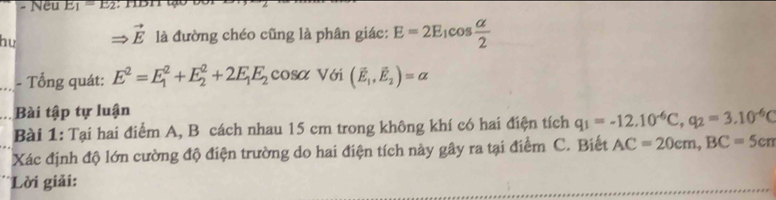 Nếu E_1=E_2
vector E
hu là đường chéo cũng là phân giác: E=2E_1cos  alpha /2 
_- Tổng quát: E^2=E_1^(2+E_2^2+2E_1)E_2 C osa Với (vector E_1,vector E_2)=alpha
Bài tập tự luận 
Bài 1: Tại hai điểm A, B cách nhau 15 cm trong không khí có hai điện tích q_1=-12.10^(-6)C, q_2=3.10^(-6)C
Xác định độ lớn cường độ điện trường do hai điện tích này gây ra tại điểm C. Biết AC=20cm, BC=5cm
Lời giải: